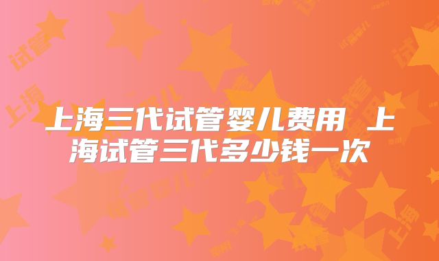 上海三代试管婴儿费用 上海试管三代多少钱一次