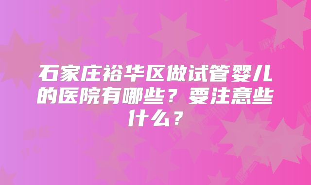石家庄裕华区做试管婴儿的医院有哪些?要注意些什么?