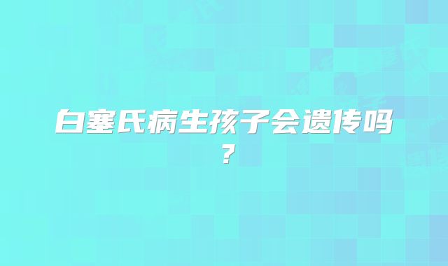 白塞氏病生孩子会遗传吗?