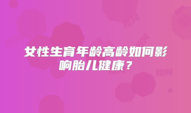 女性生育年龄高龄如何影响胎儿健康？