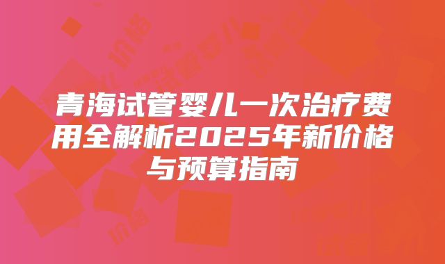 青海试管婴儿一次治疗费用全解析2025年新价格与预算指南