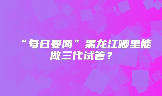 “每日要闻”黑龙江哪里能做三代试管？
