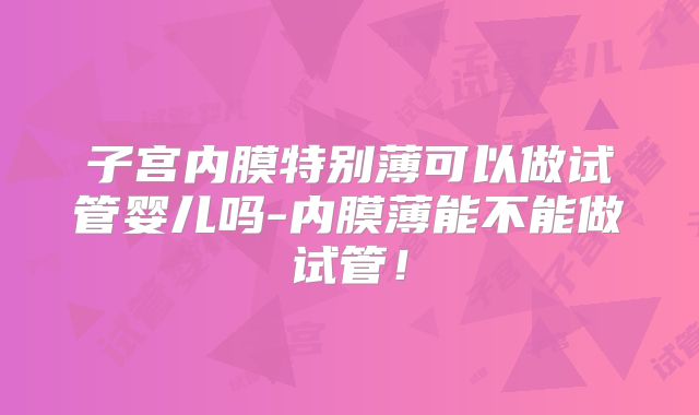 子宫内膜特别薄可以做试管婴儿吗-内膜薄能不能做试管!