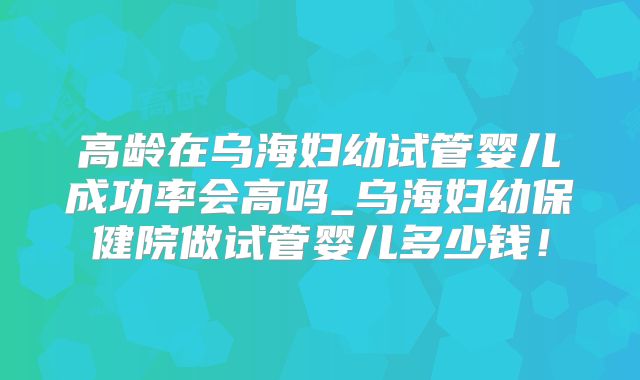 高龄在乌海妇幼试管婴儿成功率会高吗_乌海妇幼保健院做试管婴儿多少钱!