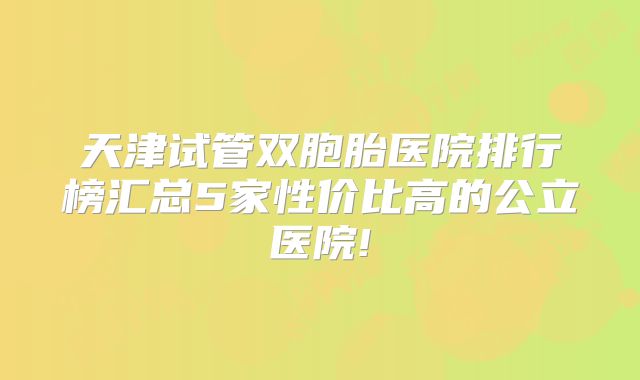 天津试管双胞胎医院排行榜汇总5家性价比高的公立医院!