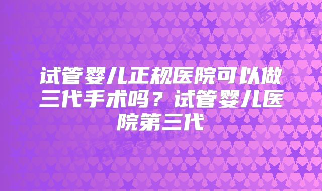 试管婴儿正规医院可以做三代手术吗？试管婴儿医院第三代