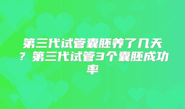 第三代试管囊胚养了几天？第三代试管3个囊胚成功率