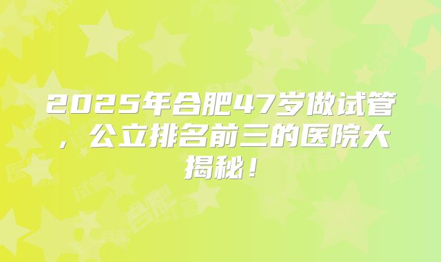 2025年合肥47岁做试管，公立排名前三的医院大揭秘！