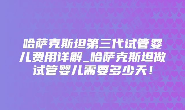 哈萨克斯坦第三代试管婴儿费用详解_哈萨克斯坦做试管婴儿需要多少天!