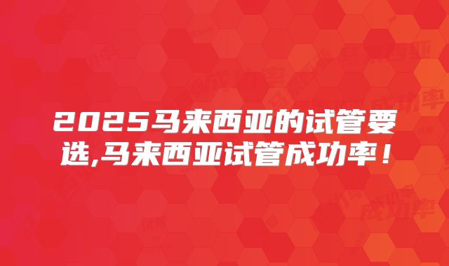 2025马来西亚的试管要选,马来西亚试管成功率！