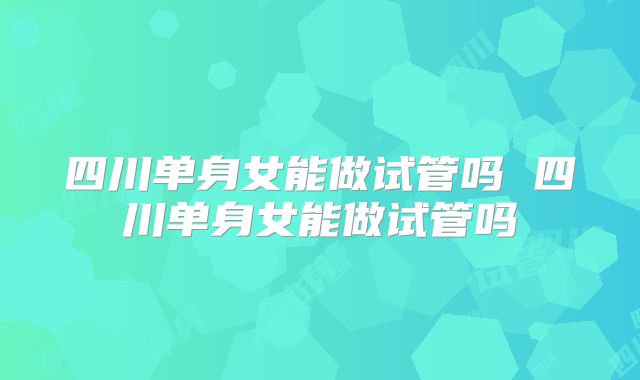 四川单身女能做试管吗 四川单身女能做试管吗