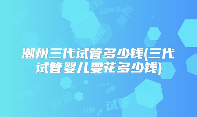 潮州三代试管多少钱(三代试管婴儿要花多少钱)