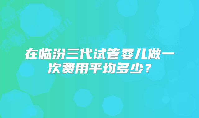 在临汾三代试管婴儿做一次费用平均多少？