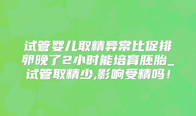 试管婴儿取精异常比促排卵晚了2小时能培育胚胎_试管取精少,影响受精吗！