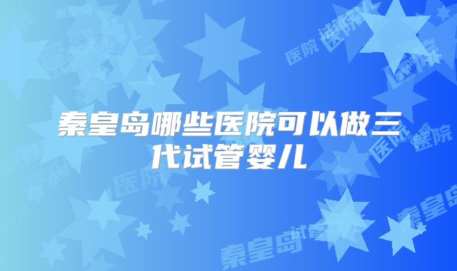 秦皇岛哪些医院可以做三代试管婴儿