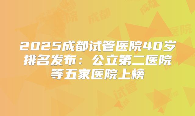 2025成都试管医院40岁排名发布:公立第二医院等五家医院上榜