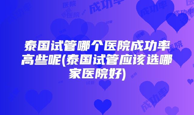 泰国试管哪个医院成功率高些呢(泰国试管应该选哪家医院好)