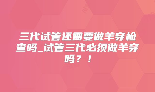 三代试管还需要做羊穿检查吗_试管三代必须做羊穿吗？！