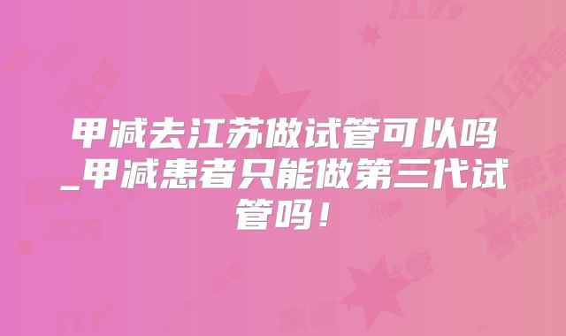 甲减去江苏做试管可以吗_甲减患者只能做第三代试管吗!