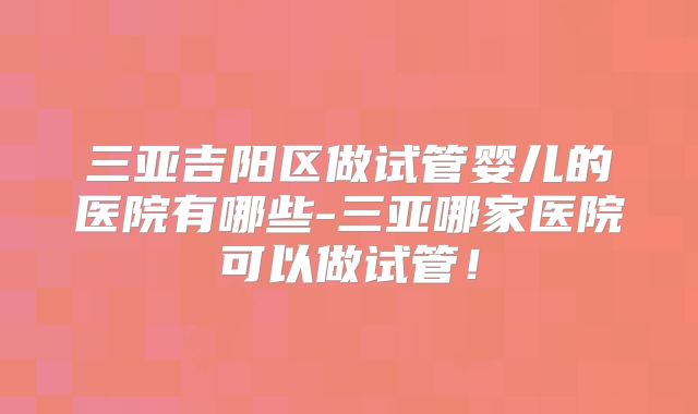 三亚吉阳区做试管婴儿的医院有哪些-三亚哪家医院可以做试管！