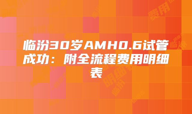 临汾30岁AMH0.6试管成功：附全流程费用明细表