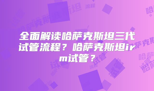 全面解读哈萨克斯坦三代试管流程？哈萨克斯坦irm试管？