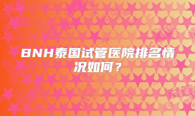 BNH泰国试管医院排名情况如何？