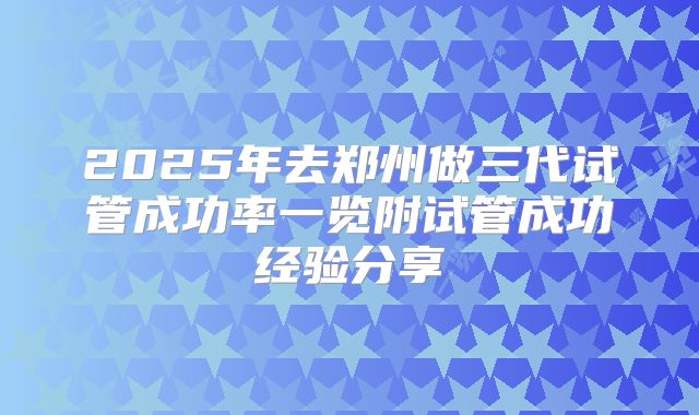 2025年去郑州做三代试管成功率一览附试管成功经验分享