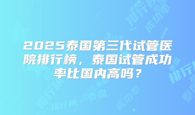 2025泰国第三代试管医院排行榜,泰国试管成功率比国内高吗?