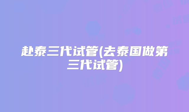 赴泰三代试管(去泰国做第三代试管)
