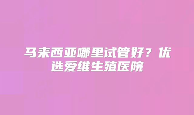 马来西亚哪里试管好？优选爱维生殖医院