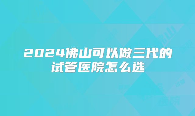2024佛山可以做三代的试管医院怎么选