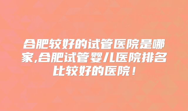 合肥较好的试管医院是哪家,合肥试管婴儿医院排名比较好的医院！