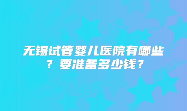 无锡试管婴儿医院有哪些？要准备多少钱？