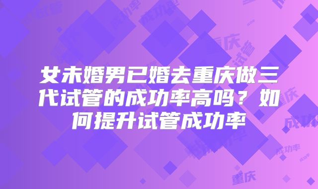 女未婚男已婚去重庆做三代试管的成功率高吗？如何提升试管成功率
