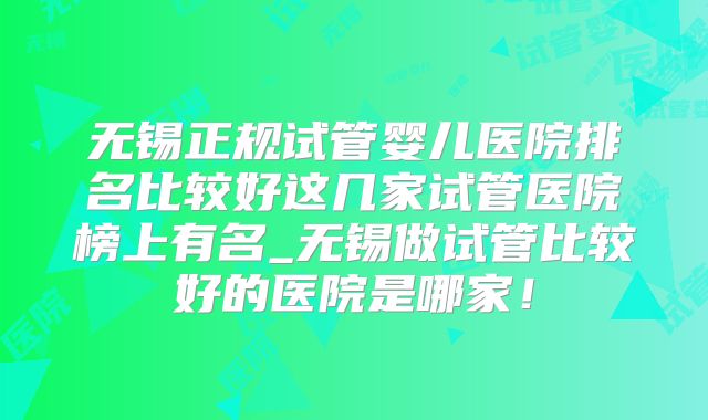 无锡正规试管婴儿医院排名比较好这几家试管医院榜上有名_无锡做试管比较好的医院是哪家！