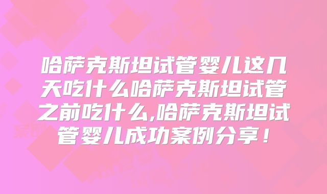 哈萨克斯坦试管婴儿这几天吃什么哈萨克斯坦试管之前吃什么,哈萨克斯坦试管婴儿成功案例分享！