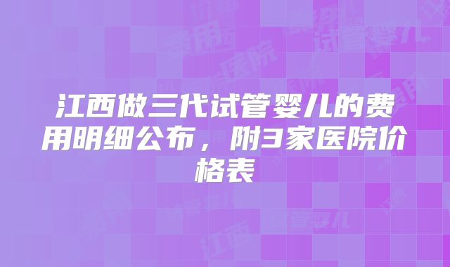 江西做三代试管婴儿的费用明细公布,附3家医院价格表