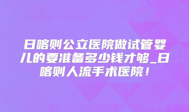 日喀则公立医院做试管婴儿的要准备多少钱才够_日喀则人流手术医院!