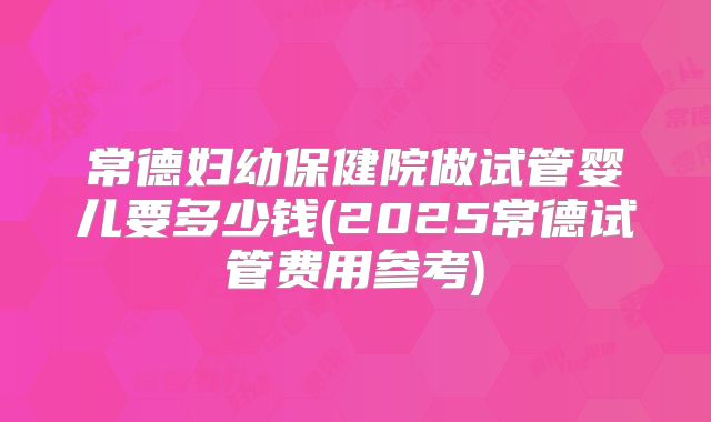 常德妇幼保健院做试管婴儿要多少钱(2025常德试管费用参考)
