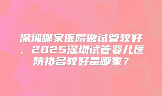 深圳哪家医院做试管较好，2025深圳试管婴儿医院排名较好是哪家？