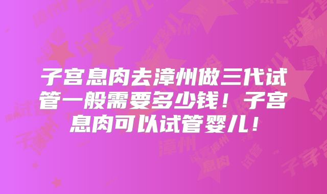 子宫息肉去漳州做三代试管一般需要多少钱!子宫息肉可以试管婴儿!