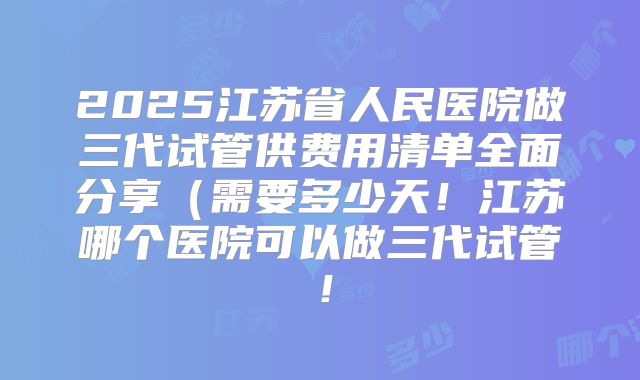 2025江苏省人民医院做三代试管供费用清单全面分享(需要多少天!江苏哪个医院可以做三代试管!
