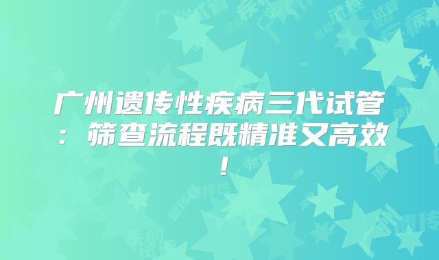 广州遗传性疾病三代试管：筛查流程既精准又高效！