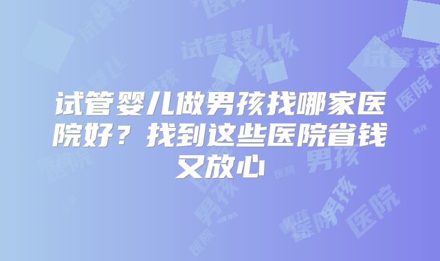 试管婴儿做男孩找哪家医院好？找到这些医院省钱又放心