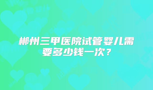 郴州三甲医院试管婴儿需要多少钱一次?