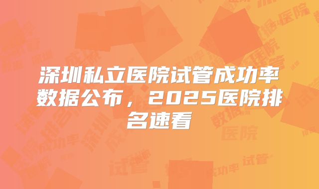 深圳私立医院试管成功率数据公布,2025医院排名速看