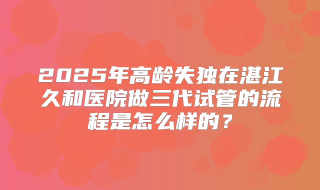 2025年高龄失独在湛江久和医院做三代试管的流程是怎么样的?