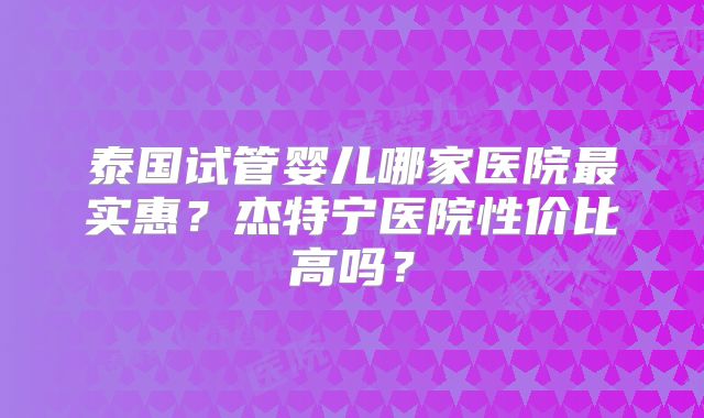 泰国试管婴儿哪家医院最实惠？杰特宁医院性价比高吗？