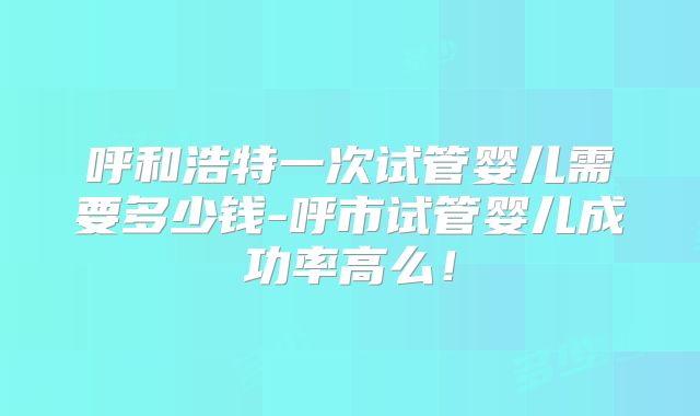 呼和浩特一次试管婴儿需要多少钱-呼市试管婴儿成功率高么！